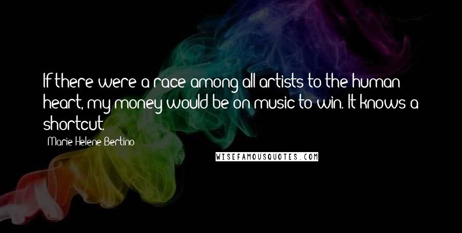 Marie-Helene Bertino Quotes: If there were a race among all artists to the human heart, my money would be on music to win. It knows a shortcut.