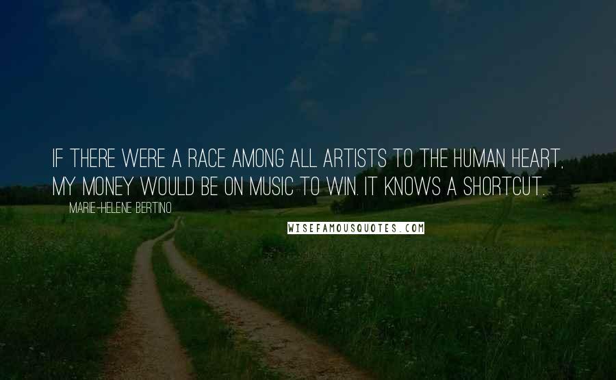 Marie-Helene Bertino Quotes: If there were a race among all artists to the human heart, my money would be on music to win. It knows a shortcut.