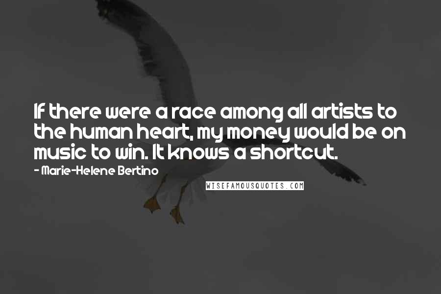 Marie-Helene Bertino Quotes: If there were a race among all artists to the human heart, my money would be on music to win. It knows a shortcut.