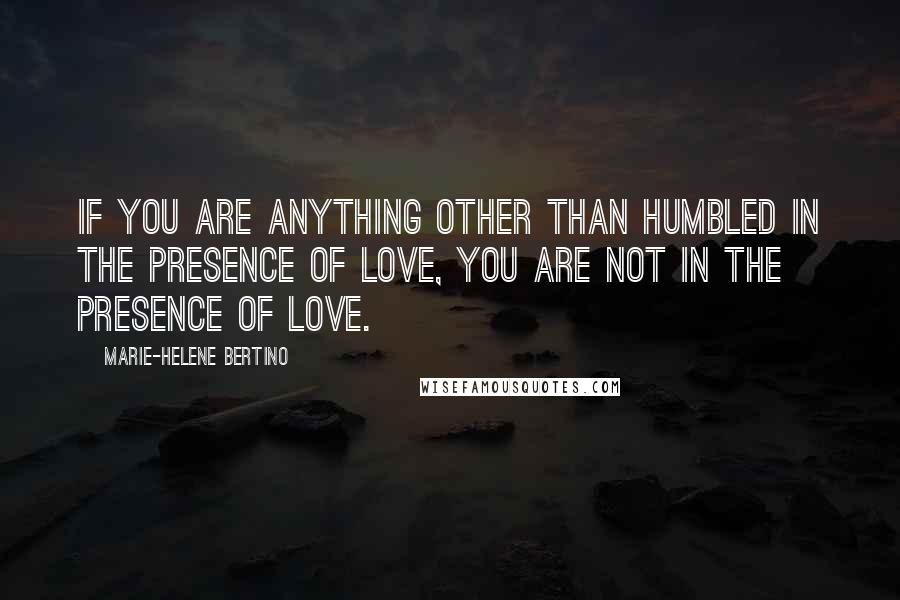 Marie-Helene Bertino Quotes: If you are anything other than humbled in the presence of love, you are not in the presence of love.