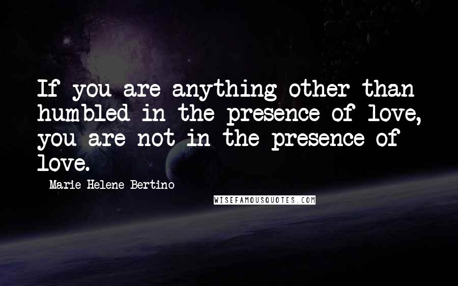 Marie-Helene Bertino Quotes: If you are anything other than humbled in the presence of love, you are not in the presence of love.