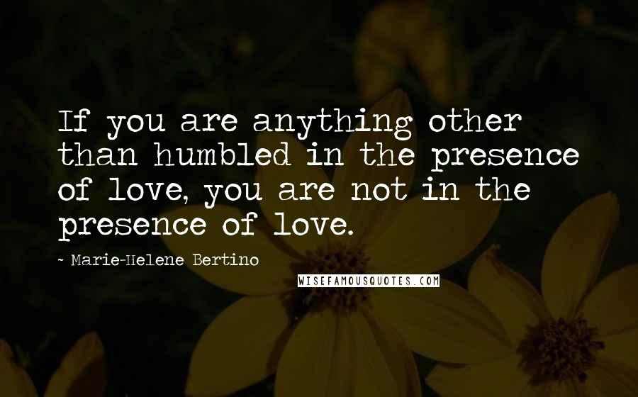 Marie-Helene Bertino Quotes: If you are anything other than humbled in the presence of love, you are not in the presence of love.