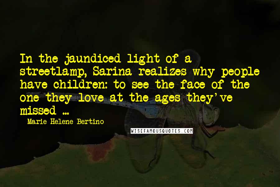 Marie-Helene Bertino Quotes: In the jaundiced light of a streetlamp, Sarina realizes why people have children: to see the face of the one they love at the ages they've missed ...