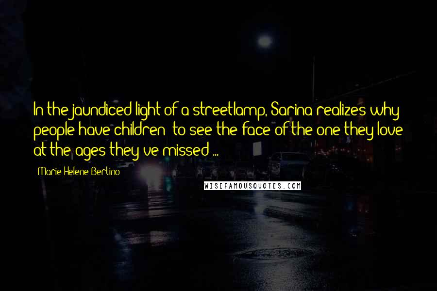 Marie-Helene Bertino Quotes: In the jaundiced light of a streetlamp, Sarina realizes why people have children: to see the face of the one they love at the ages they've missed ...