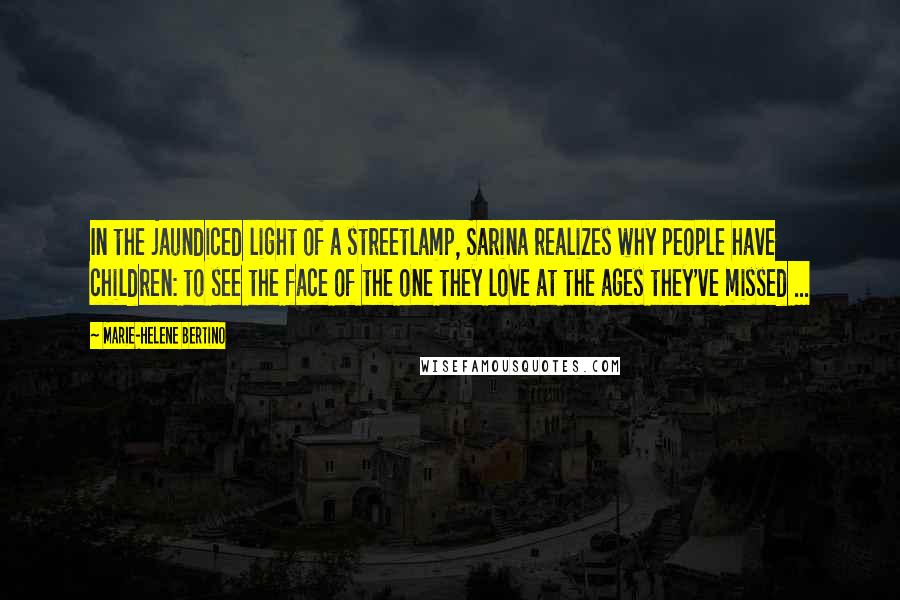 Marie-Helene Bertino Quotes: In the jaundiced light of a streetlamp, Sarina realizes why people have children: to see the face of the one they love at the ages they've missed ...