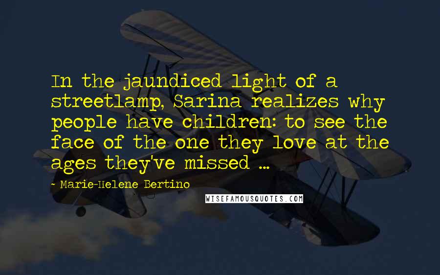 Marie-Helene Bertino Quotes: In the jaundiced light of a streetlamp, Sarina realizes why people have children: to see the face of the one they love at the ages they've missed ...