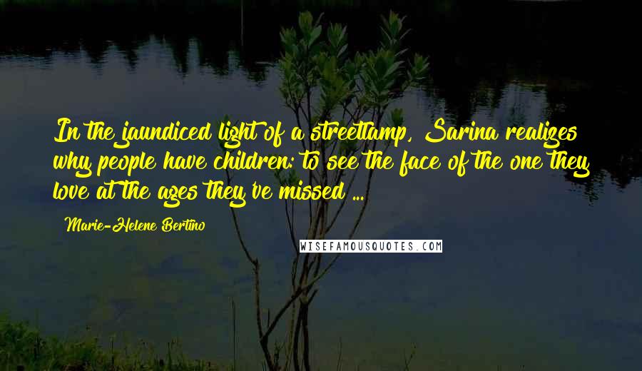 Marie-Helene Bertino Quotes: In the jaundiced light of a streetlamp, Sarina realizes why people have children: to see the face of the one they love at the ages they've missed ...