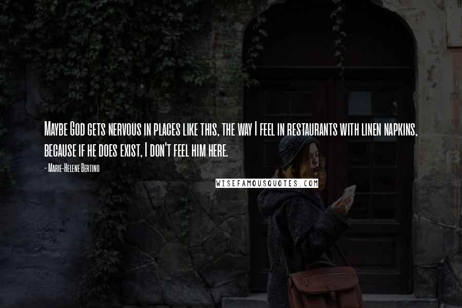 Marie-Helene Bertino Quotes: Maybe God gets nervous in places like this, the way I feel in restaurants with linen napkins, because if he does exist, I don't feel him here.