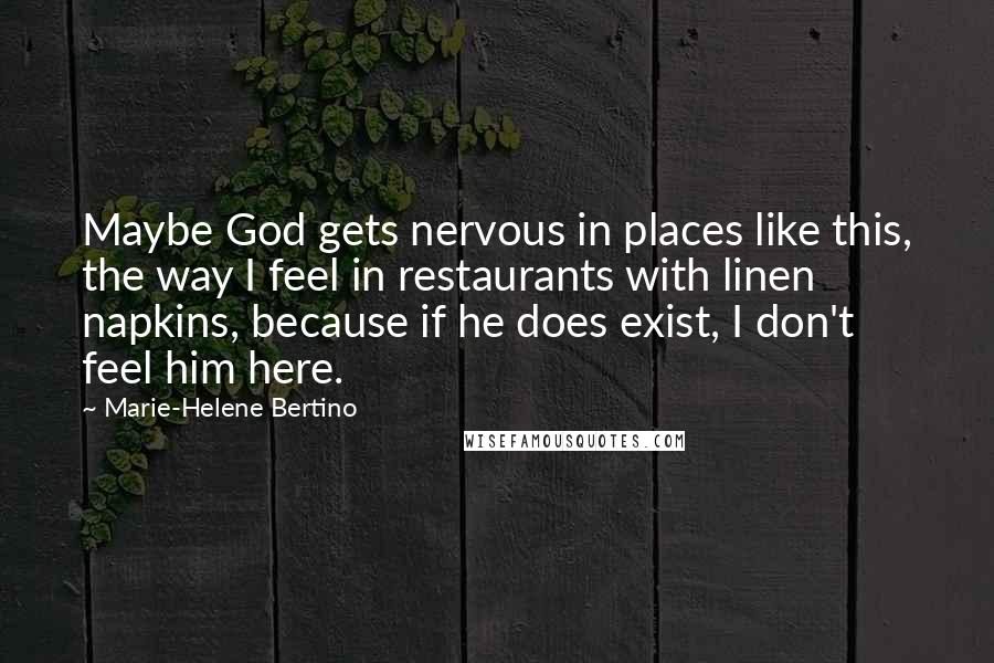 Marie-Helene Bertino Quotes: Maybe God gets nervous in places like this, the way I feel in restaurants with linen napkins, because if he does exist, I don't feel him here.