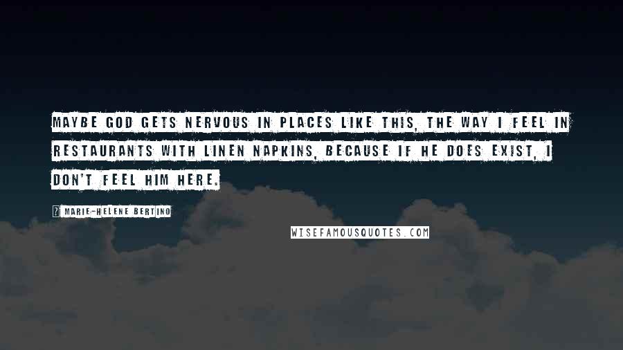 Marie-Helene Bertino Quotes: Maybe God gets nervous in places like this, the way I feel in restaurants with linen napkins, because if he does exist, I don't feel him here.
