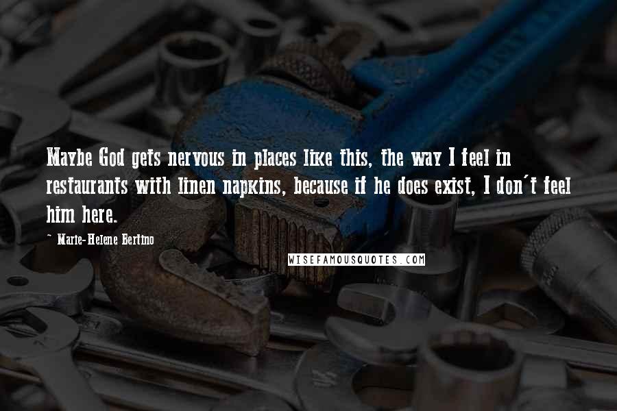 Marie-Helene Bertino Quotes: Maybe God gets nervous in places like this, the way I feel in restaurants with linen napkins, because if he does exist, I don't feel him here.