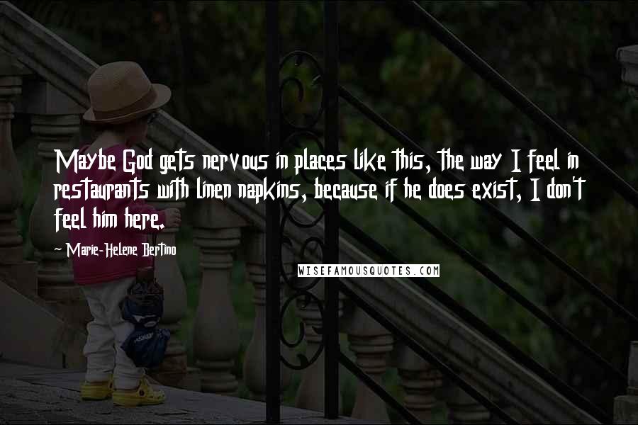 Marie-Helene Bertino Quotes: Maybe God gets nervous in places like this, the way I feel in restaurants with linen napkins, because if he does exist, I don't feel him here.