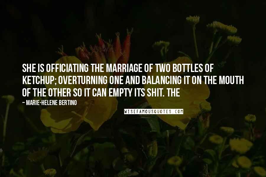Marie-Helene Bertino Quotes: She is officiating the marriage of two bottles of ketchup; overturning one and balancing it on the mouth of the other so it can empty its shit. The