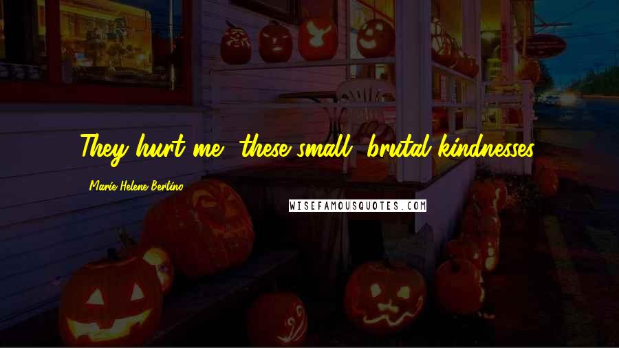 Marie-Helene Bertino Quotes: They hurt me, these small, brutal kindnesses.