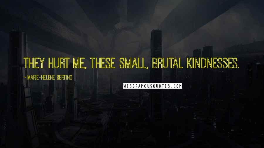 Marie-Helene Bertino Quotes: They hurt me, these small, brutal kindnesses.