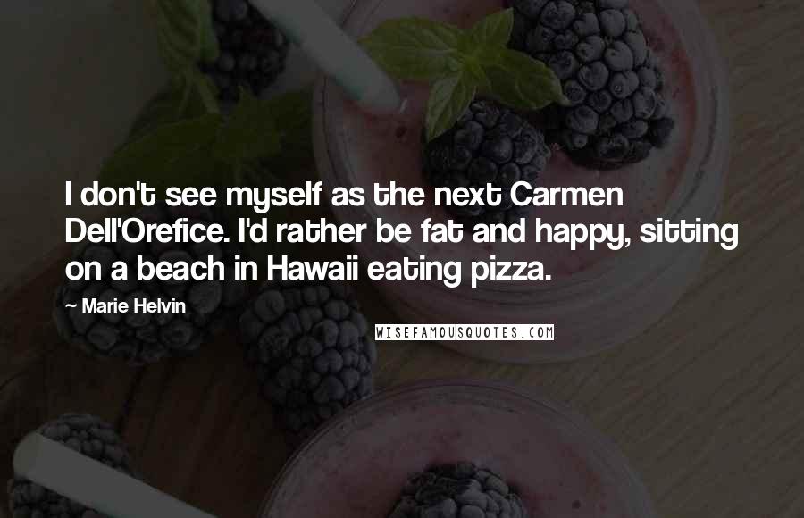 Marie Helvin Quotes: I don't see myself as the next Carmen Dell'Orefice. I'd rather be fat and happy, sitting on a beach in Hawaii eating pizza.