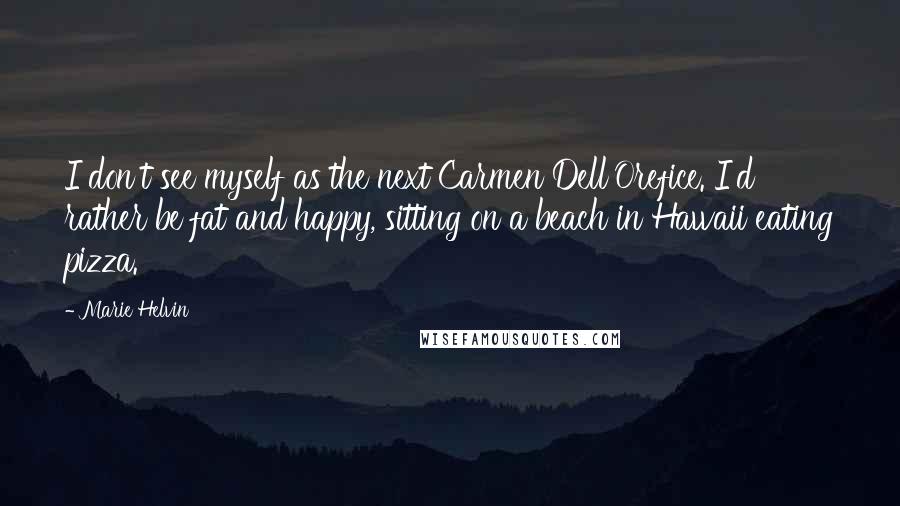 Marie Helvin Quotes: I don't see myself as the next Carmen Dell'Orefice. I'd rather be fat and happy, sitting on a beach in Hawaii eating pizza.