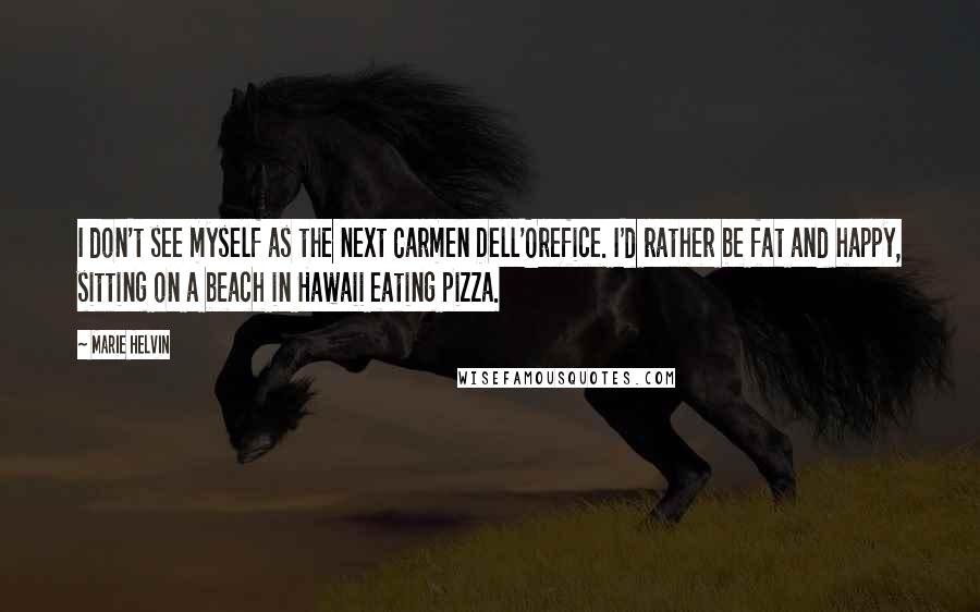 Marie Helvin Quotes: I don't see myself as the next Carmen Dell'Orefice. I'd rather be fat and happy, sitting on a beach in Hawaii eating pizza.