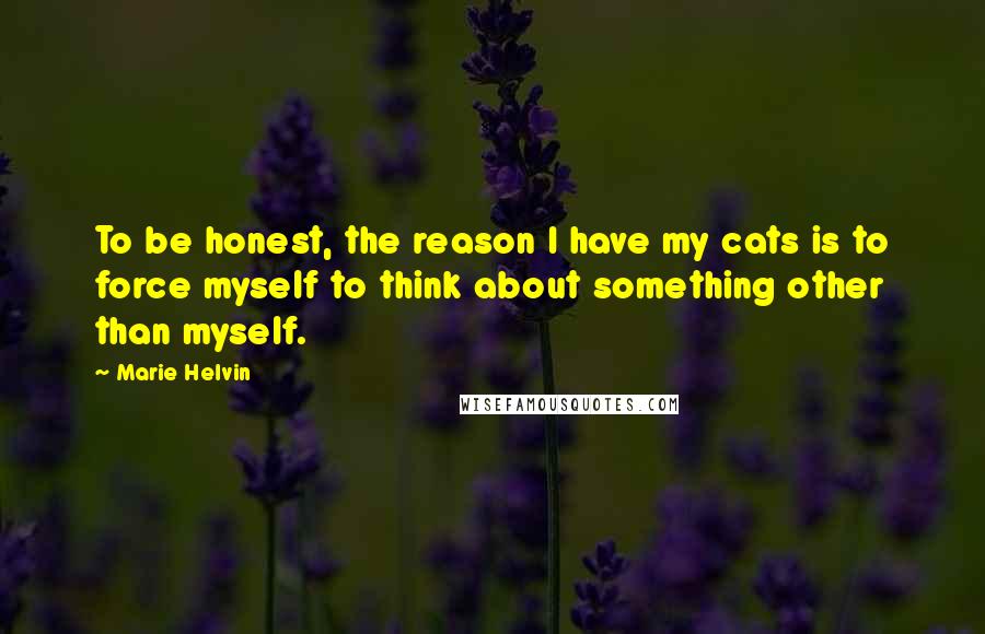 Marie Helvin Quotes: To be honest, the reason I have my cats is to force myself to think about something other than myself.