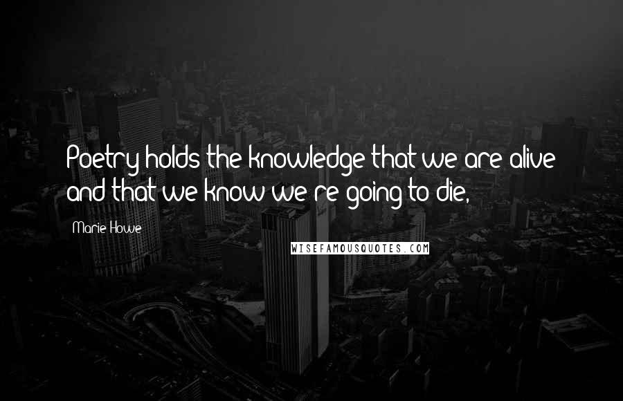 Marie Howe Quotes: Poetry holds the knowledge that we are alive and that we know we're going to die,