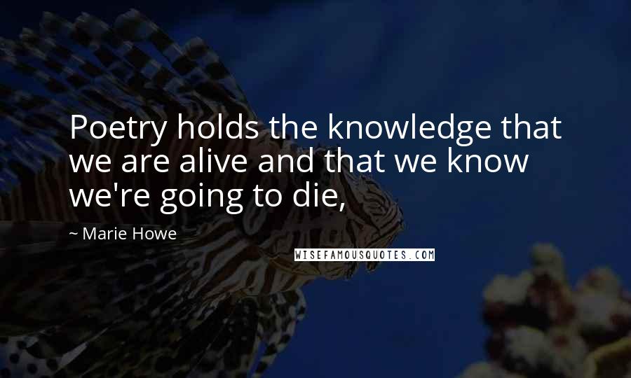 Marie Howe Quotes: Poetry holds the knowledge that we are alive and that we know we're going to die,