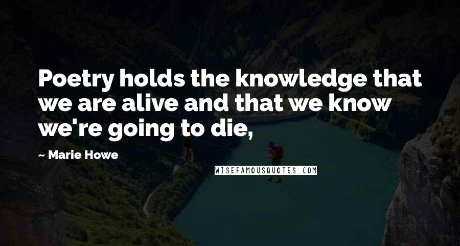 Marie Howe Quotes: Poetry holds the knowledge that we are alive and that we know we're going to die,