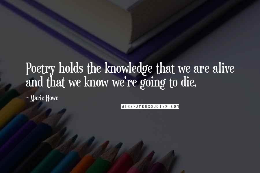 Marie Howe Quotes: Poetry holds the knowledge that we are alive and that we know we're going to die,