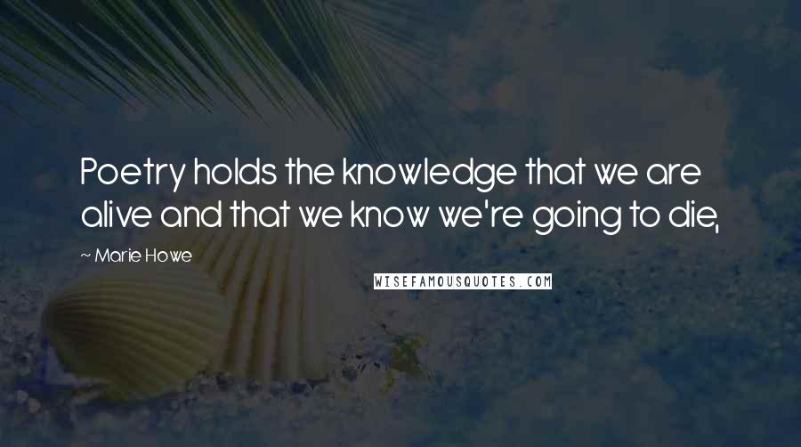 Marie Howe Quotes: Poetry holds the knowledge that we are alive and that we know we're going to die,