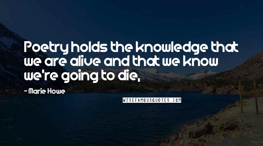 Marie Howe Quotes: Poetry holds the knowledge that we are alive and that we know we're going to die,