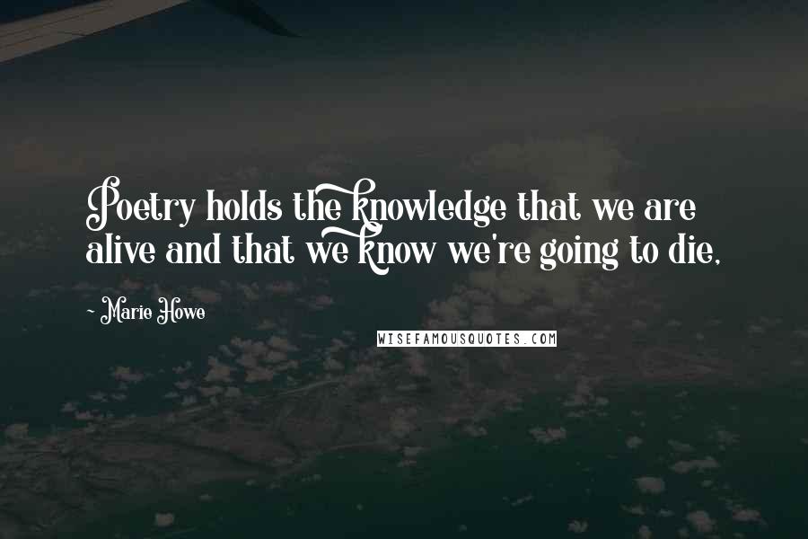 Marie Howe Quotes: Poetry holds the knowledge that we are alive and that we know we're going to die,