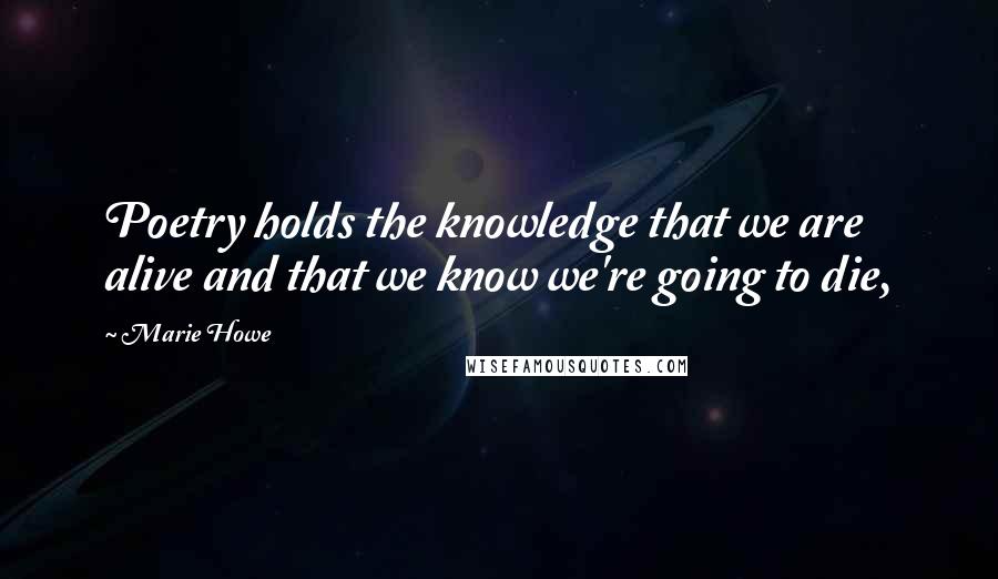 Marie Howe Quotes: Poetry holds the knowledge that we are alive and that we know we're going to die,