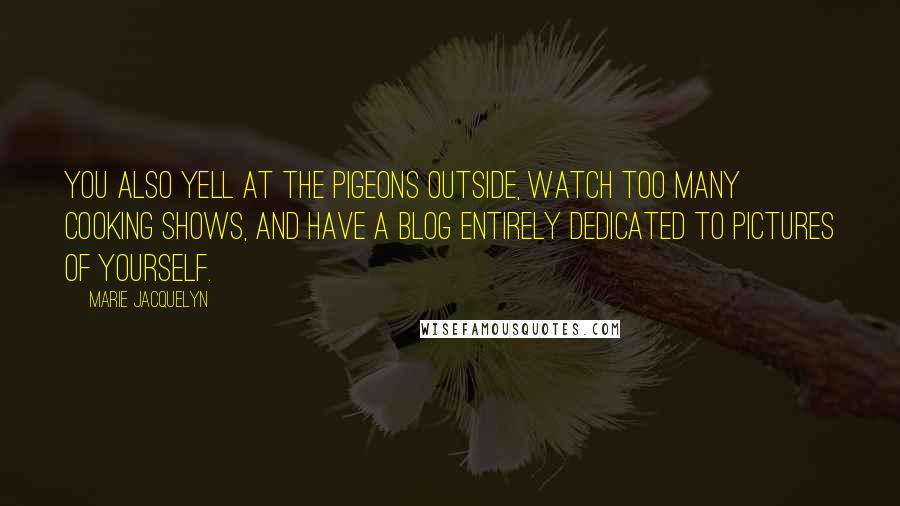 Marie Jacquelyn Quotes: You also yell at the pigeons outside, watch too many cooking shows, and have a blog entirely dedicated to pictures of yourself.