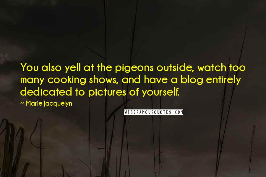 Marie Jacquelyn Quotes: You also yell at the pigeons outside, watch too many cooking shows, and have a blog entirely dedicated to pictures of yourself.