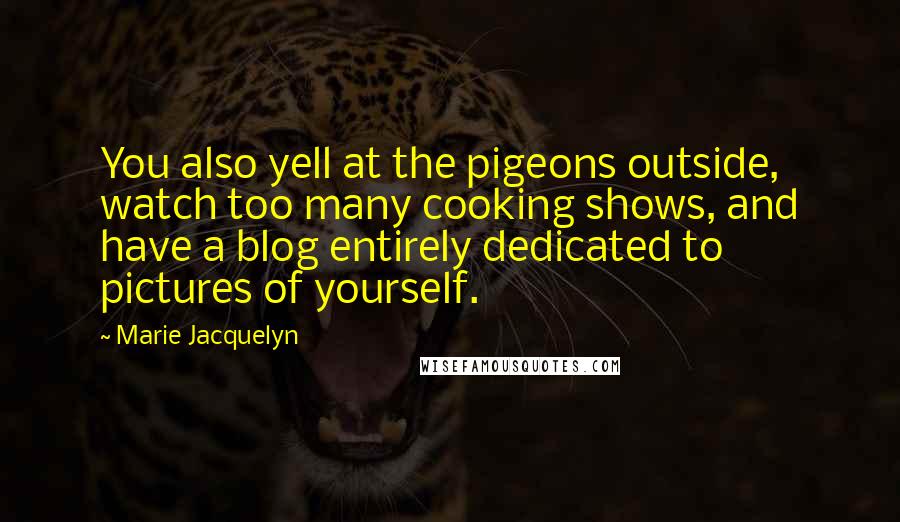 Marie Jacquelyn Quotes: You also yell at the pigeons outside, watch too many cooking shows, and have a blog entirely dedicated to pictures of yourself.