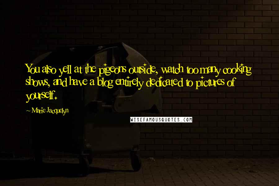 Marie Jacquelyn Quotes: You also yell at the pigeons outside, watch too many cooking shows, and have a blog entirely dedicated to pictures of yourself.