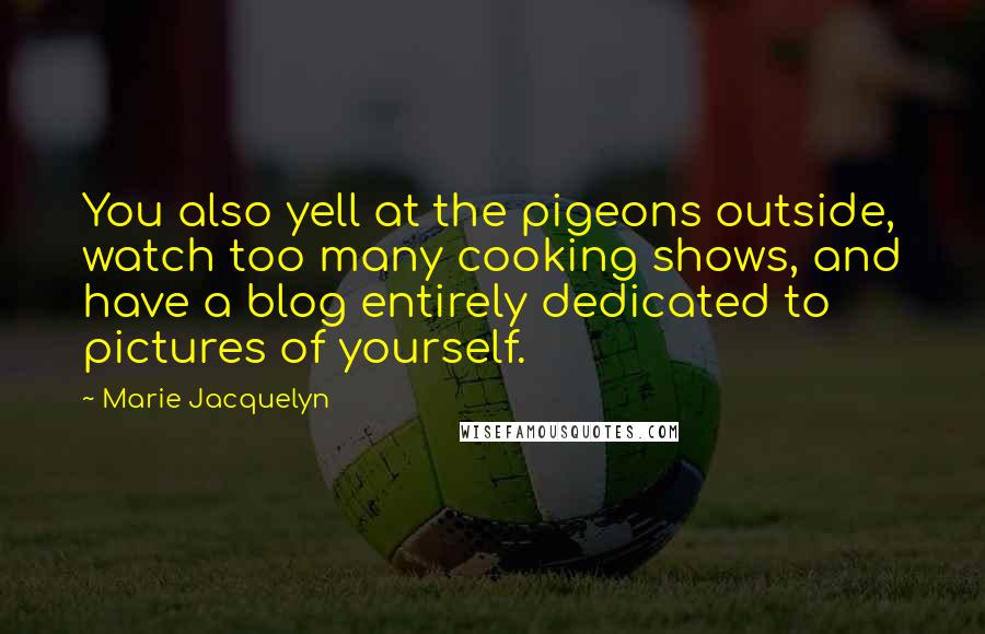 Marie Jacquelyn Quotes: You also yell at the pigeons outside, watch too many cooking shows, and have a blog entirely dedicated to pictures of yourself.