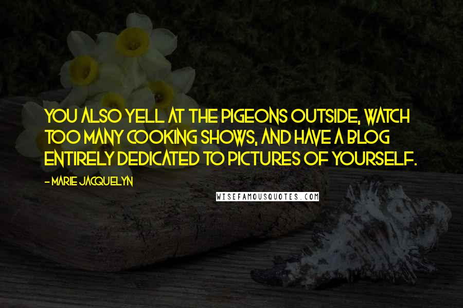 Marie Jacquelyn Quotes: You also yell at the pigeons outside, watch too many cooking shows, and have a blog entirely dedicated to pictures of yourself.