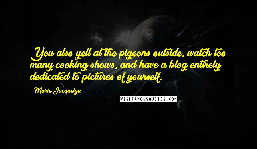 Marie Jacquelyn Quotes: You also yell at the pigeons outside, watch too many cooking shows, and have a blog entirely dedicated to pictures of yourself.