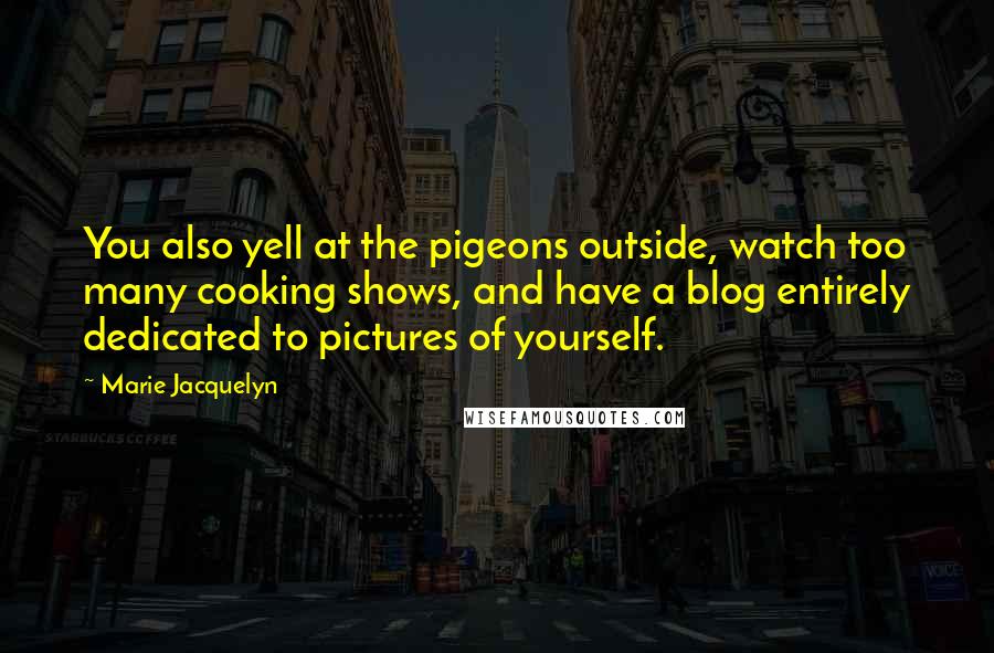 Marie Jacquelyn Quotes: You also yell at the pigeons outside, watch too many cooking shows, and have a blog entirely dedicated to pictures of yourself.
