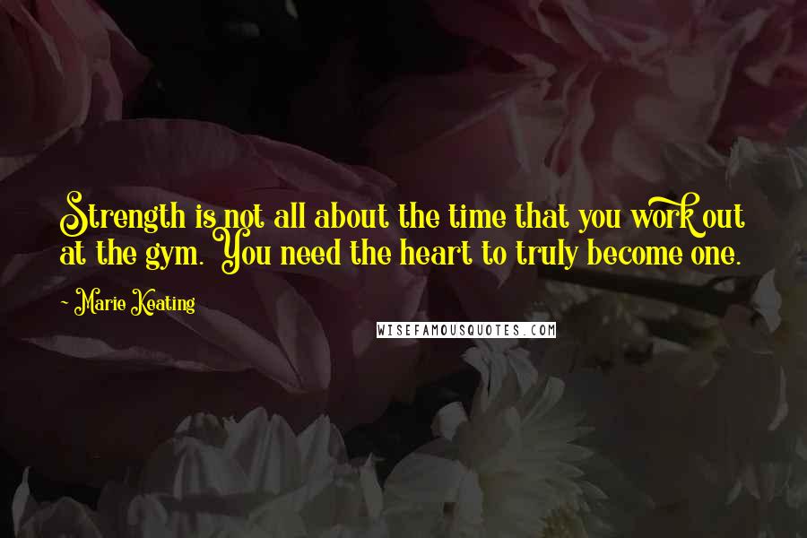 Marie Keating Quotes: Strength is not all about the time that you work out at the gym. You need the heart to truly become one.