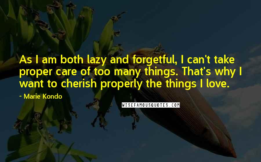 Marie Kondo Quotes: As I am both lazy and forgetful, I can't take proper care of too many things. That's why I want to cherish properly the things I love.