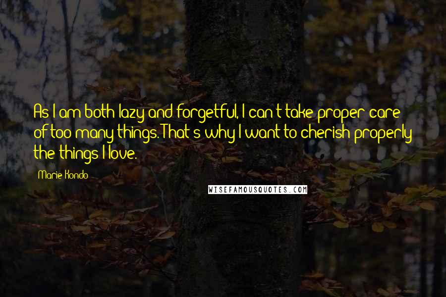 Marie Kondo Quotes: As I am both lazy and forgetful, I can't take proper care of too many things. That's why I want to cherish properly the things I love.