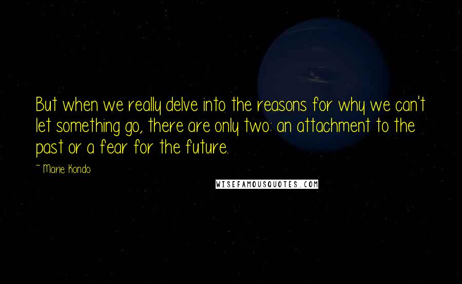 Marie Kondo Quotes: But when we really delve into the reasons for why we can't let something go, there are only two: an attachment to the past or a fear for the future.