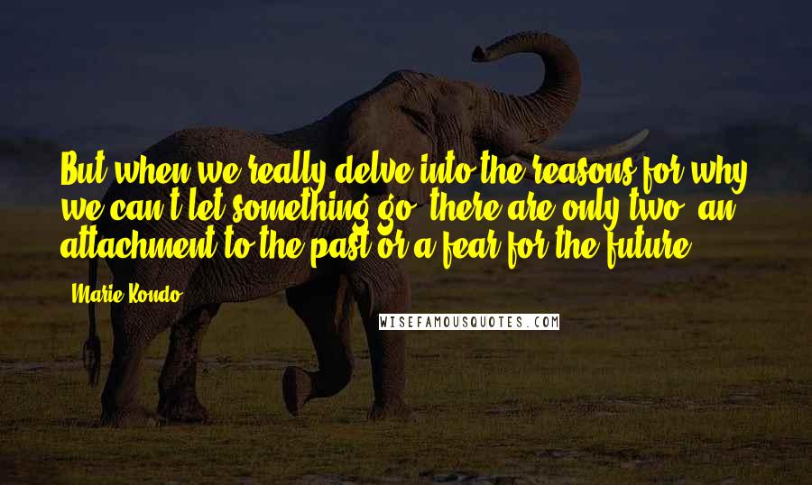 Marie Kondo Quotes: But when we really delve into the reasons for why we can't let something go, there are only two: an attachment to the past or a fear for the future.