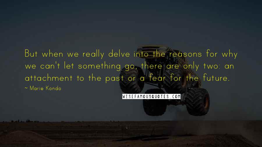 Marie Kondo Quotes: But when we really delve into the reasons for why we can't let something go, there are only two: an attachment to the past or a fear for the future.