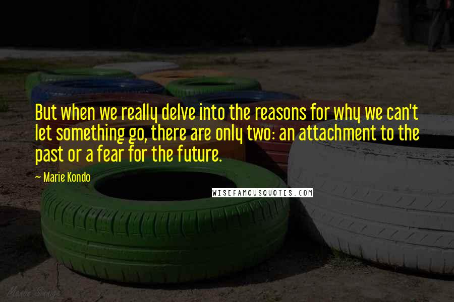 Marie Kondo Quotes: But when we really delve into the reasons for why we can't let something go, there are only two: an attachment to the past or a fear for the future.