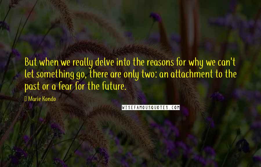 Marie Kondo Quotes: But when we really delve into the reasons for why we can't let something go, there are only two: an attachment to the past or a fear for the future.