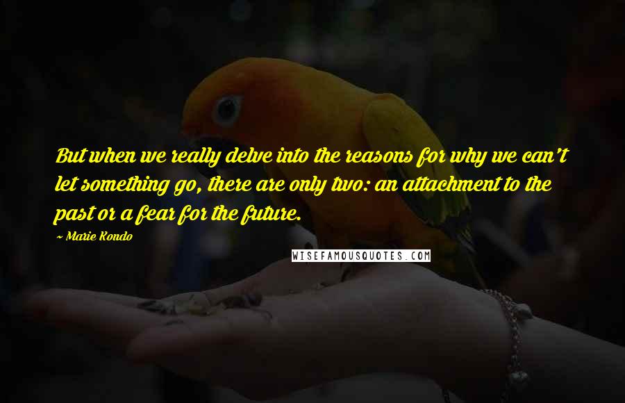 Marie Kondo Quotes: But when we really delve into the reasons for why we can't let something go, there are only two: an attachment to the past or a fear for the future.