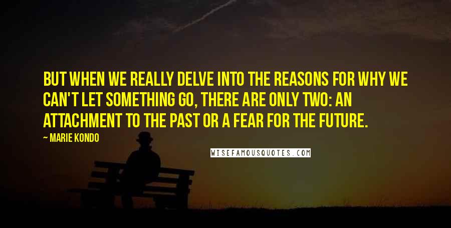 Marie Kondo Quotes: But when we really delve into the reasons for why we can't let something go, there are only two: an attachment to the past or a fear for the future.