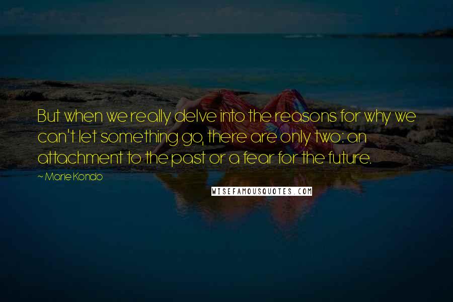 Marie Kondo Quotes: But when we really delve into the reasons for why we can't let something go, there are only two: an attachment to the past or a fear for the future.